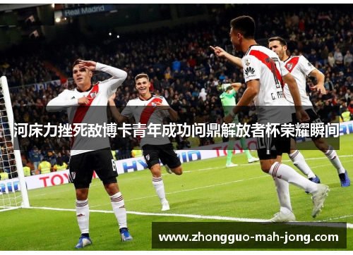 河床力挫死敌博卡青年成功问鼎解放者杯荣耀瞬间