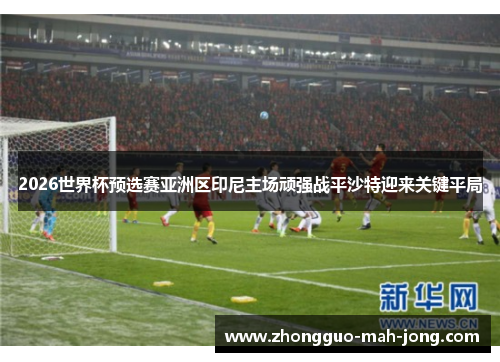 2026世界杯预选赛亚洲区印尼主场顽强战平沙特迎来关键平局