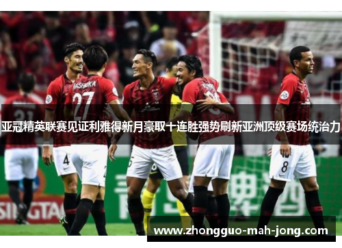 亚冠精英联赛见证利雅得新月豪取十连胜强势刷新亚洲顶级赛场统治力